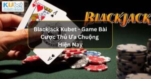 Blackjack Kubet - Game Bài Cược Thủ Ưa Chuộng Hiện Nay